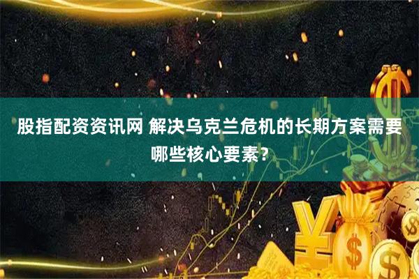 股指配资资讯网 解决乌克兰危机的长期方案需要哪些核心要素?