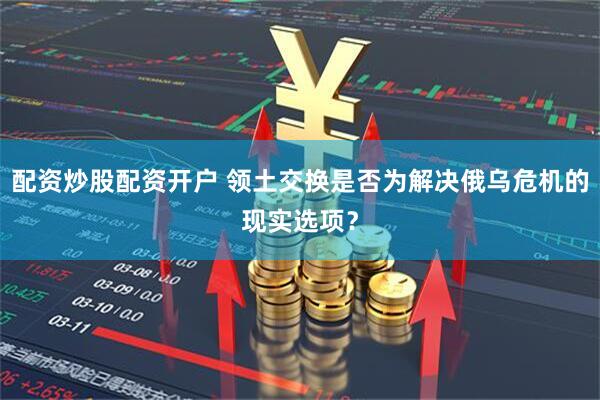 配资炒股配资开户 领土交换是否为解决俄乌危机的现实选项？