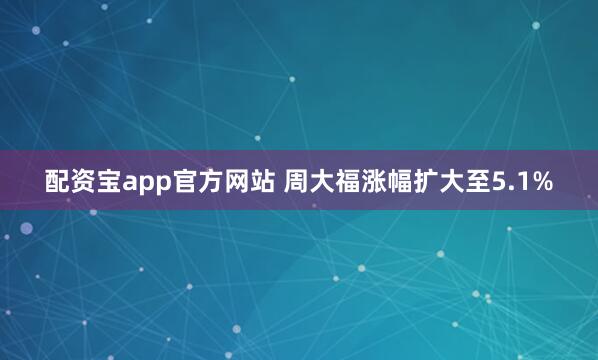 配资宝app官方网站 周大福涨幅扩大至5.1%