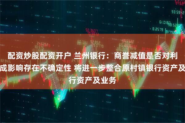 配资炒股配资开户 兰州银行：商誉减值是否对利润构成影响存在不确定性 将进一步整合原村镇银行资产及业务