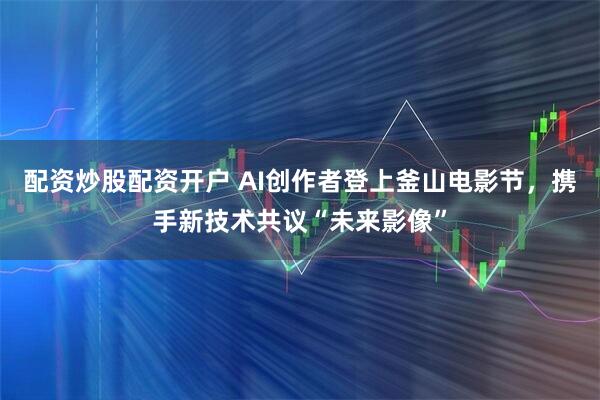 配资炒股配资开户 AI创作者登上釜山电影节，携手新技术共议“未来影像”
