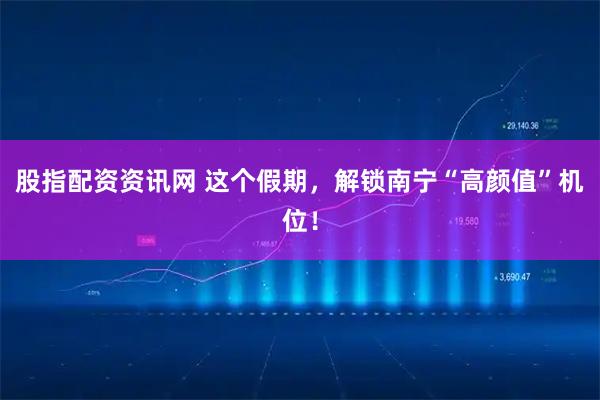 股指配资资讯网 这个假期，解锁南宁“高颜值”机位！