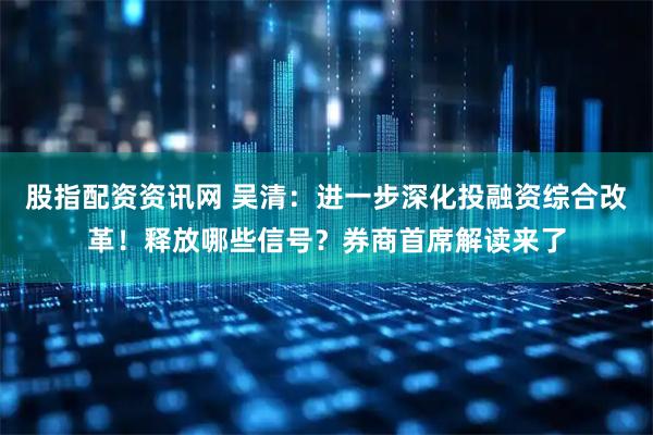 股指配资资讯网 吴清:进一步深化投融资综合改革!释放哪些信号?券商首席解读来了