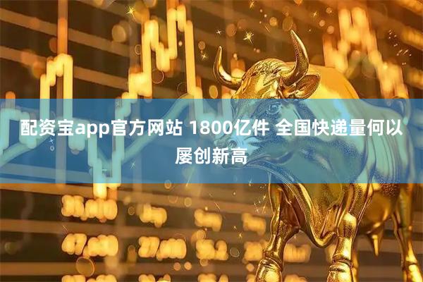 配资宝app官方网站 1800亿件 全国快递量何以屡创新高