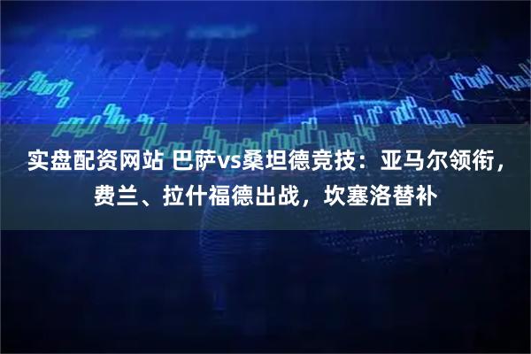 实盘配资网站 巴萨vs桑坦德竞技：亚马尔领衔，费兰、拉什福德出战，坎塞洛替补