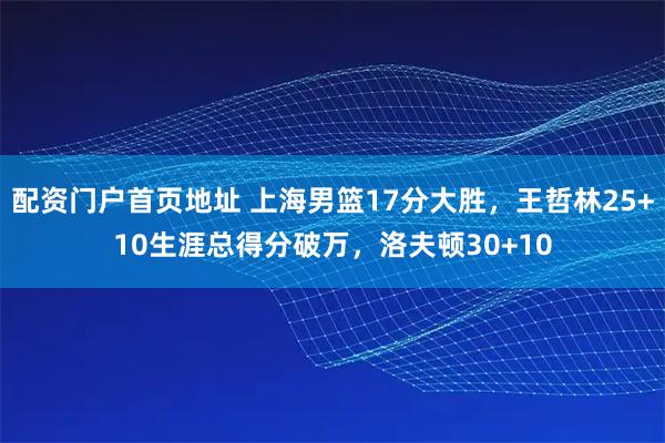 配资门户首页地址 上海男篮17分大胜，王哲林25+10生涯总得分破万，洛夫顿30+10