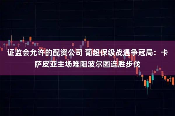 证监会允许的配资公司 葡超保级战遇争冠局：卡萨皮亚主场难阻波尔图连胜步伐