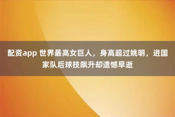 配资app 世界最高女巨人，身高超过姚明，进国家队后球技飙升却遗憾早逝