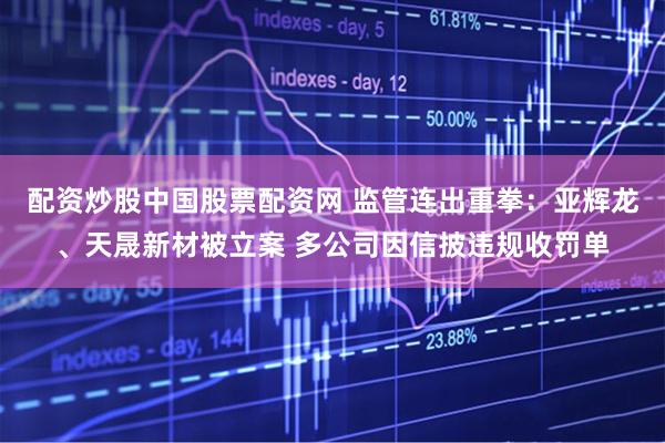 配资炒股中国股票配资网 监管连出重拳：亚辉龙、天晟新材被立案 多公司因信披违规收罚单