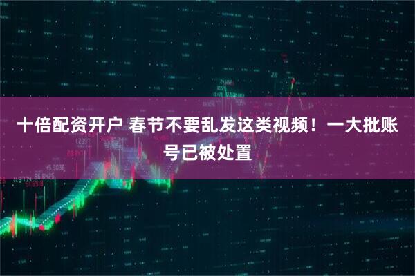 十倍配资开户 春节不要乱发这类视频！一大批账号已被处置