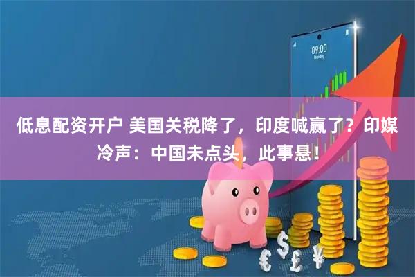 低息配资开户 美国关税降了，印度喊赢了？印媒冷声：中国未点头，此事悬！