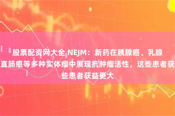 股票配资网大全 NEJM：新药在胰腺癌、乳腺癌、结直肠癌等多种实体瘤中展现抗肿瘤活性，这些患者获益更大
