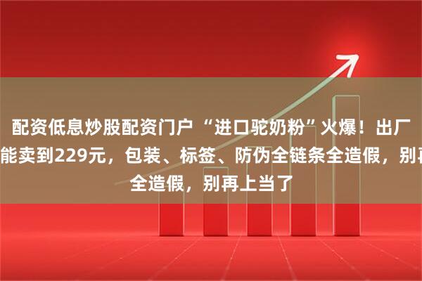 配资低息炒股配资门户 “进口驼奶粉”火爆！出厂价7元，能卖到229元，包装、标签、防伪全链条全造假，别再上当了