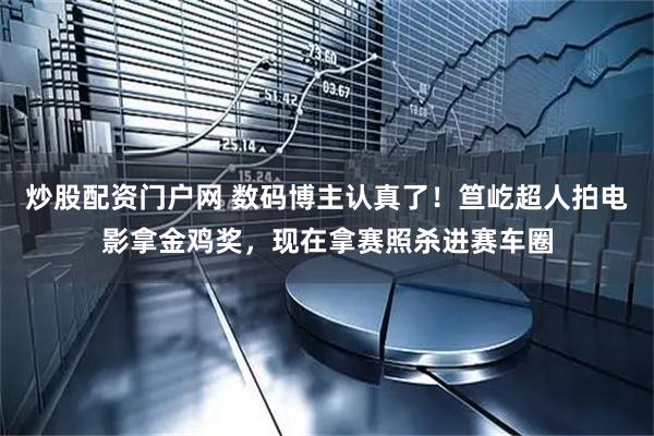 炒股配资门户网 数码博主认真了！笪屹超人拍电影拿金鸡奖，现在拿赛照杀进赛车圈