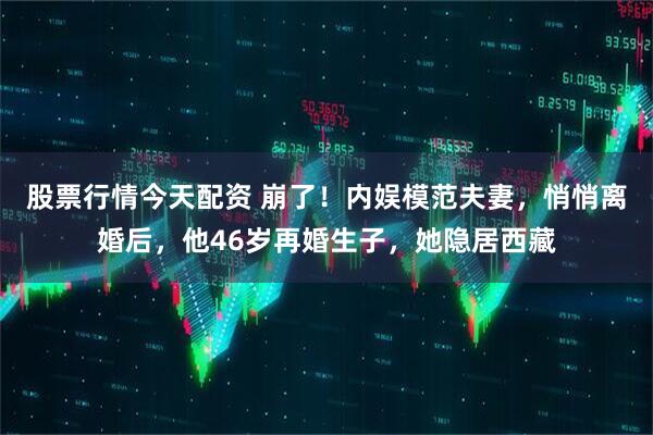 股票行情今天配资 崩了！内娱模范夫妻，悄悄离婚后，他46岁再婚生子，她隐居西藏