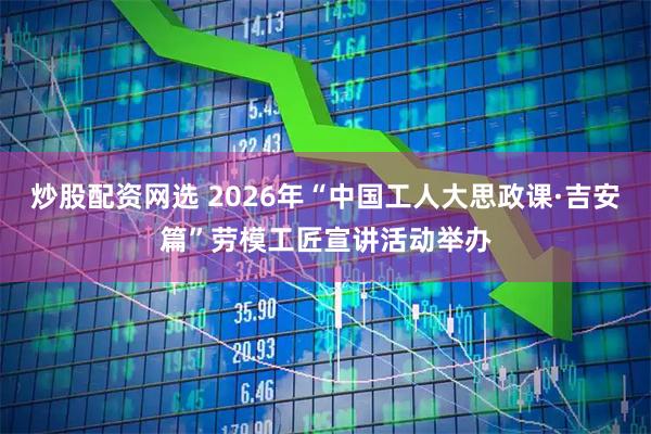 炒股配资网选 2026年“中国工人大思政课·吉安篇”劳模工匠宣讲活动举办