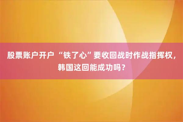 股票账户开户 “铁了心”要收回战时作战指挥权，韩国这回能成功吗？